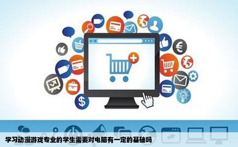 学习动漫游戏专业的学生需要对电脑有一定的基础吗
