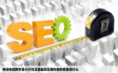 神话电视剧中易小川与玉漱最后见面时放的歌曲是什么